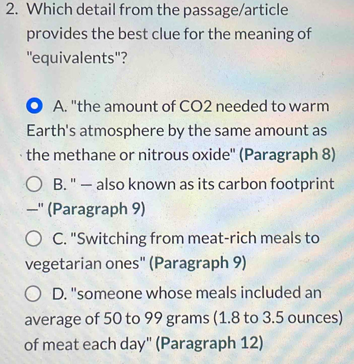 Which detail from the passage/article
provides the best clue for the meaning of
''equivalents'?
A. "the amount of CO2 needed to warm
Earth's atmosphere by the same amount as
the methane or nitrous oxide'' (Paragraph 8)
B. " — also known as its carbon footprint
—'' (Paragraph 9)
C. "Switching from meat-rich meals to
vegetarian ones" (Paragraph 9)
D. "someone whose meals included an
average of 50 to 99 grams (1.8 to 3.5 ounces)
of meat each day" (Paragraph 12)