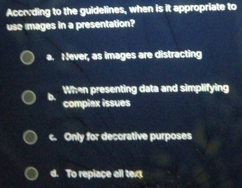 According to the guidelines, when is it appropriate to
use mages in a presentation?
a. Never, as images are distracting
When presenting data and simplifying
compiex issues
c. Only for deccrative purposes
d To repiaçe all text