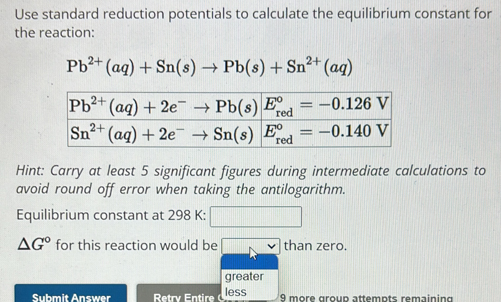 Use standard reduction potentials to calculate the equilibrium constant for
the reaction:
Pb^(2+)(aq)+Sn(s)to Pb(s)+Sn^(2+)(aq)
Hint: Carry at least 5 significant figures during intermediate calculations to
avoid round off error when taking the antilogarithm.
Equilibrium constant at 298 K: 11177
|
△ G° for this reaction would be than zero.
greater
Submit Answer Retrv Entire less 9 more group attempts remaining