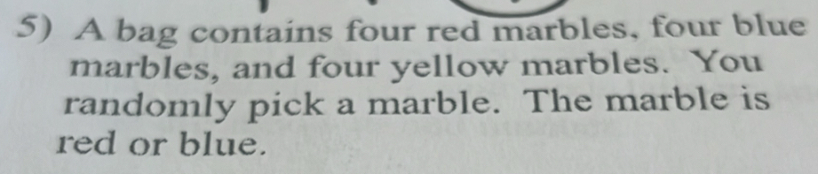 A bag contains four red marbles, four blue 
marbles, and four yellow marbles. You 
randomly pick a marble. The marble is 
red or blue.