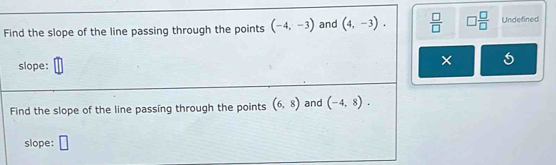 Find the slope of the line passing through the points (-4,-3) and (4,-3).  □ /□   □  □ /□   Undefined 
slope: 
× 
Find the slope of the line passing through the points (6,8) and (-4,8). 
slope: □