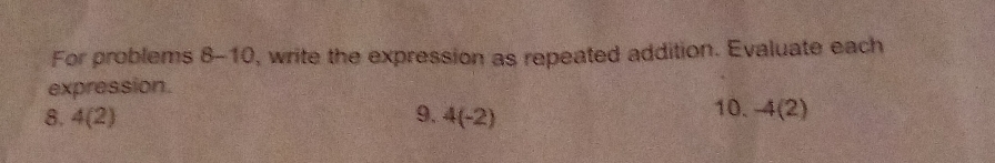 For problems 8-10 , write the expression as repeated addition. Evaluate each 
expression. 
8. 4(2) 9. 4(-2) 10. -4(2)