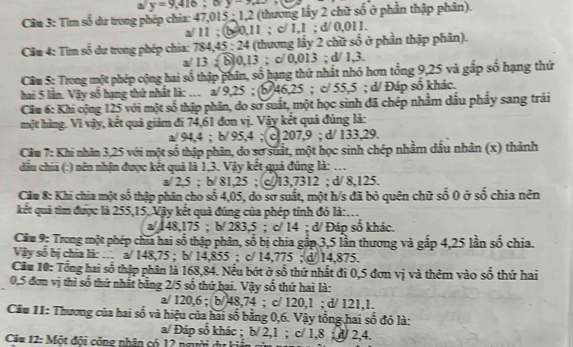 a y=9,416;
Câu 3: Tìm số du trong phép chia: 47,015 ; 1,2 (thương lấy 2 chữ số ở phần thập phân).
a/ 11 ; b0,11 ; c 1,1 ; d/ 0,011.
Cu 4: Tim số dư trong phép chia: 784,45 : 24 (thương lấy 2 chữ số ở phần thập phân).
a/ 13 ;  b 0,13 ; c/ 0,013 ; d/ 1,3.
Câu 5: Trong một phép cộng hai số thập phân, số hạng thứ nhất nhỏ hơn tổng 9,25 và gấp số hạng thứ
hai 5 lần. Vậy số hạng thứ nhất là: .. a/ 9,25 ; (b/46,25 ; c/ 55,5 ; d/ Đáp số khác.
Câu 6: Khi cộng 125 với một số thập phân, do sơ suất, một học sinh đã chép nhầm dấu phẩy sang trái
một hàng. Vì vậy, kết quả giảm đi 74,61 đơn vị. Vậy kết quả đúng là:
a/ 94,4 ; b/ 95,4 ; c 207,9 ; d/ 133,29.
Câu 7: Khi nhân 3,25 với một số thập phân, do sơ suất, một học sinh chép nhằm dấu nhân (x) thành
đầu chia (:) nên nhận được kết quả là 1,3. Vậy kết quả đúng là: ...
a/ 2,5 ; b/ 81,25 ; c/ 13,7312 ; d/ 8,125.
Câu 8: Khi chia một số thập phân cho số 4,05, do sơ suất, một h/s đã bỏ quên chữ số 0 ở số chia nên
kết quả tìm được là 255,15, Vậy kết quả đúng của phép tính đó là:...
a/ 148,175 ; b/ 283,5 ; c/ 14 ; d/ Đáp số khác.
Câu 9: Trong một phép chĩa hai số thập phân, số bị chia gấp 3,5 lần thương và gấp 4,25 lần số chia.
Vậy số bị chia là: . a/ 148,75 ; b/ 14,855 ; c/ 14,775 ; d/ 14,875.
Câu 10: Tổng hai số thập phân là 168,84. Nếu bớt ở số thứ nhất đi 0,5 đơn vị và thêm vào số thứ hai
0,5 đơn vị thì số thứ nhất bằng 2/5 số thứ hại. Vậy số thứ hai là:
a/ 120,6 ; b/ 48,74 ; c/ 120,1 ; d/ 121,1.
Câu 11: Thương của hai số và hiệu của hai số bằng 0,6. Vậy tổng hai số đó là:
a/ Đáp số khác ; b/ 2,1 ; c/ 1,8 ; d/ 2,4.
Câu 12: Một đội công nhân có 12 người dư