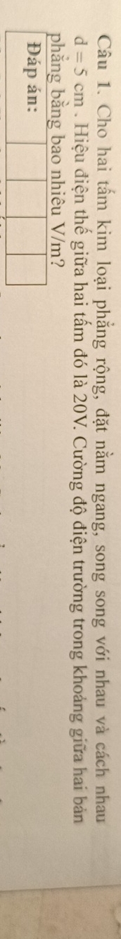 Cho hai tấm kim loại phẳng rộng, đặt nằm ngang, song song với nhau và cách nhau
d=5cm. Hiệu điện thế giữa hai tấm đó là 20V. Cường độ điện trường trong khoảng giữa hai bản 
phẳng bằng bao nhiêu V/m? 
Đáp án: