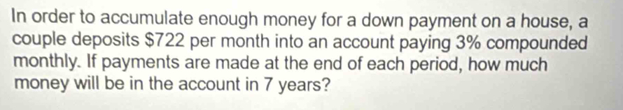 In order to accumulate enough money for a down payment on a house, a 
couple deposits $722 per month into an account paying 3% compounded 
monthly. If payments are made at the end of each period, how much 
money will be in the account in 7 years?