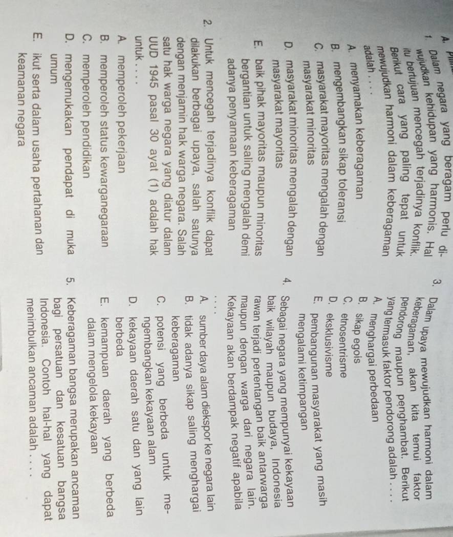 A. Pim
1. Dalam negara yang beragam perlu di-
wujudkan kehidupan yang harmonis. Hal 3. Dalam upaya mewujudkan harmoni dalam
itu bertujuan mencegah terjadinya konflik. keberagaman， akan kita temui faktor
Berikut cara yang paling tepat untuk pendorong maupun penghambat. Berikut
mewujudkan harmoni dalam keberagaman yang termasuk faktor pendorong adalah . . . .
adalah . . . .
A. menghargai perbedaan
A. menyamakan keberagaman B. sikap egois
B. mengembangkan sikap toleransi
C. etnosentrisme
D. eksklusivisme
C. masyarakat mayoritas mengalah dengan E. pembangunan masyarakat yang masih
masyarakat minoritas
mengalami ketimpangan
D. masyarakat minoritas mengalah dengan 4. Sebagai negara yang mempunyai kekayaan
masyarakat mayoritas
baik wilayah maupun budaya, Indonesia
E. baik pihak mayoritas maupun minoritas rawan terjadi pertentangan baik antarwarga
bergantian untuk saling mengalah demi maupun dengan warga dari negara lain.
adanya penyamaan keberagaman Kekayaan akan berdampak negatif apabila
2. Untuk mencegah terjadinya konflik dapat
dilakukan berbagai upaya, salah satunya A. sumber daya alam diekspor ke negara lain
dengan menjamin hak warga negara. Salah B. tidak adanya sikap saling menghargai
keberagaman
satu hak warga negara yang diatur dalam 
UUD 1945 pasal 30 ayat (1) adaJah hak C. potensi yang berbeda untuk me-
untuk . . . . ngembangkan kekayaan alam
A. memperoleh pekerjaan D. kekayaan daerah satu dan yang lain
berbeda
B. memperoleh status kewarganegaraan E. kemampuan daerah yang berbeda
C. memperoleh pendidikan dalam mengelola kekayaan
D. mengemukakan pendapat di muka 5. Keberagaman bangsa merupakan ancaman
umum bagi persatuan dan kesatuan bangsa
E. ikut serta dalam usaha pertahanan dan Indonesia. Contoh hal-hal yang dapat
menimbulkan ancaman adalah . . . .
keamanan negara