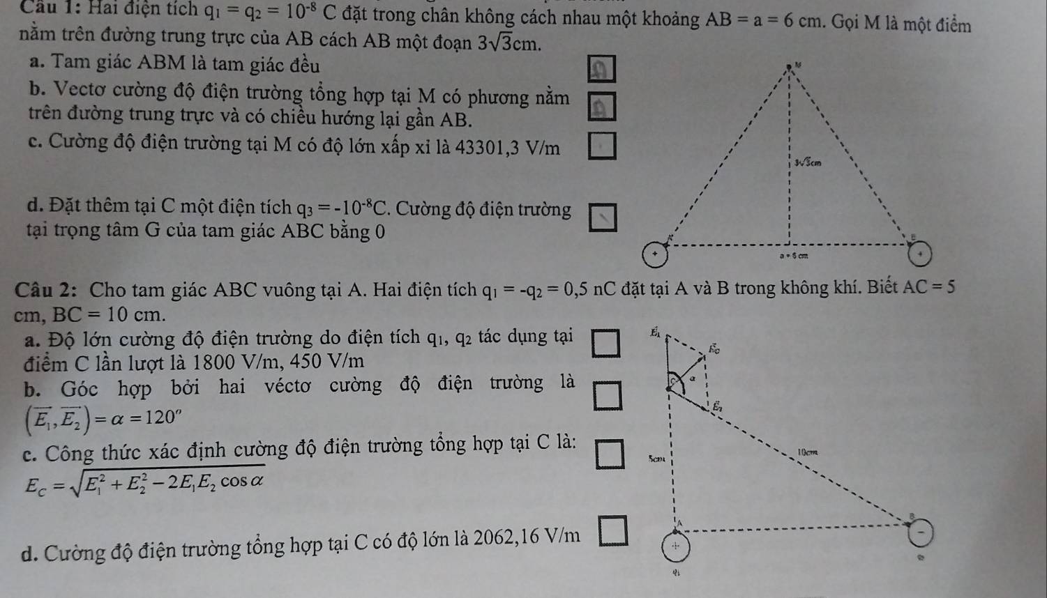 Cầu 1: Hai điện tích q_1=q_2=10^(-8)C đặt trong chân không cách nhau một khoảng AB=a=6cm 1. Gọi M là một điểm
nằm trên đường trung trực của AB cách AB một đoạn 3sqrt(3)cm.
a. Tam giác ABM là tam giác đều
b. Vectơ cường độ điện trường tổng hợp tại M có phương nằm
trên đường trung trực và có chiều hướng lại gần AB.
c. Cường độ điện trường tại M có độ lớn xấp xỉ là 43301, 3 V/m
d. Đặt thêm tại C một điện tích q_3=-10^(-8)C. Cường độ điện trường
tại trọng tâm G của tam giác ABC bằng 0
Câu 2: Cho tam giác ABC vuông tại A. Hai điện tích q_1=-q_2=0,5 nC đặt tại A và B trong không khí. Biết AC=5
cm, BC=10cm. 
a. Độ lớn cường độ điện trường do điện tích q_1, q2 tác dụng tại
điểm C lần lượt là 1800 V/m, 450 V/m
b. Góc hợp bởi hai véctơ cường độ điện trường là
_ 
(vector E_1,vector E_2)=alpha =120°
c. Công thức xác định cường độ điện trường tổng hợp tại C là:
E_c=sqrt (E_1)^2+E_2^(2-2E_1)E_2cos alpha 
□
d. Cường độ điện trường tổng hợp tại C có độ lớn là 2062, 16 V/m