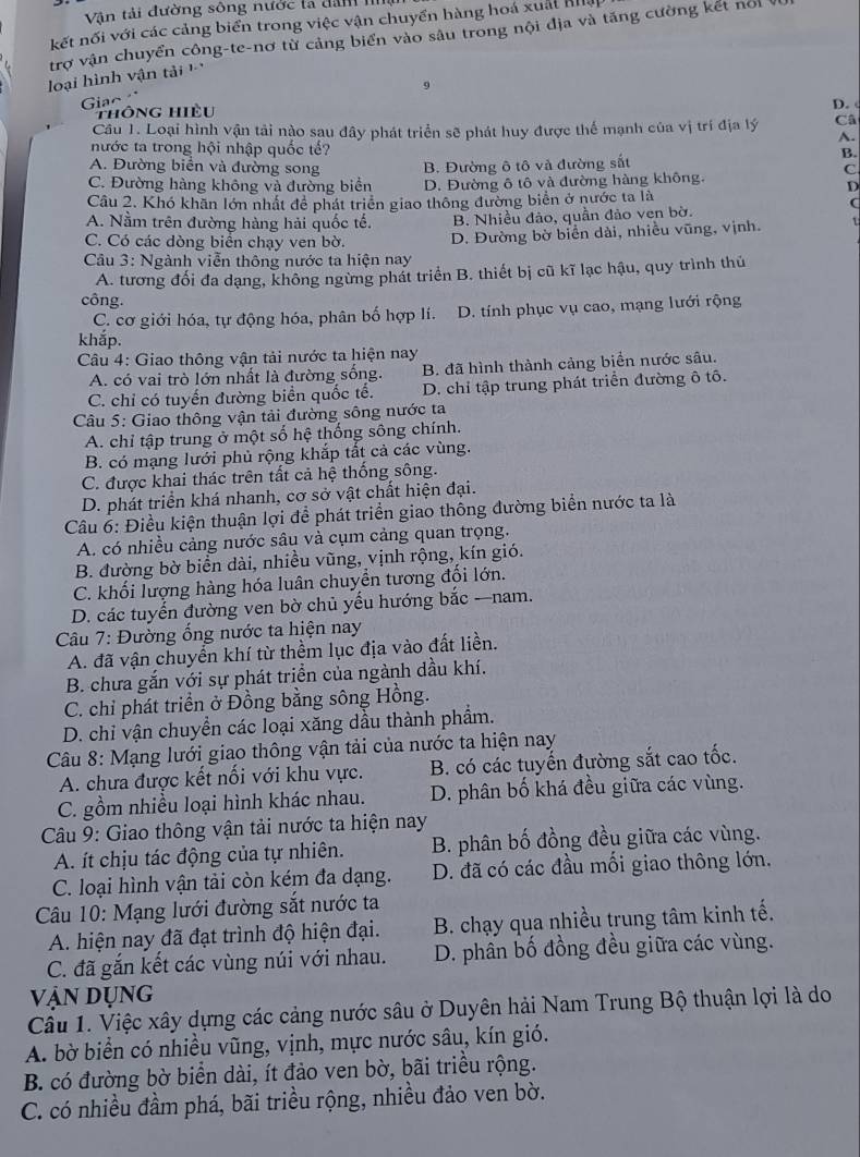 Vận tải đường sông nước ta dan I
kết nối với các cảng biển trong việc vận chuyển hàng hoá xuất Bhệ
trợ vận chuyển công-te-nơ từ cảng biển vào sâu trong nội địa và tăng cường kết nổi
loại hình vận tải  
9
Giao
thông hiều
D. 
Cầu 1. Loại hình vận tải nào sau đây phát triển sẽ phát huy được thế mạnh của vị trí địa lý Câ
A.
nước ta trong hội nhập quốc tế?
A. Đường biên và đường song C
C. Đường hàng không và đường biển B. Đường ô tô và đường sắt
B.
D. Đường ô tô và đường hàng không.
D
Cầu 2. Khó khãn lớn nhất để phát triển giao thông đường biển ở nước ta là
(
A. Nằm trên đường hàng hải quốc tế. B. Nhiều đảo, quần đảo ven bờ.
C. Có các dòng biển chạy ven bờ. D. Đường bờ biển dài, nhiều vũng, vịnh. 1
Câu 3: Ngành viễn thông nước ta hiện nay
A. tương đối đa dạng, không ngừng phát triển B. thiết bị cũ kĩ lạc hậu, quy trình thủ
công.
C. cơ giới hóa, tự động hóa, phân bố hợp lí. D. tính phục vụ cao, mạng lưới rộng
khắp.
Câu 4: Giao thông vận tải nước ta hiện nay
A. có vai trò lớn nhất là đường sống. B. đã hình thành cảng biển nước sâu.
C. chỉ có tuyến đường biển quốc tế. D. chỉ tập trung phát triển đường ô tô.
Câu 5: Giao thông vận tải đường sông nước ta
A. chỉ tập trung ở một số hệ thống sông chính.
B. có mạng lưới phủ rộng khắp tắt cả các vùng.
C. được khai thác trên tất cả hệ thống sông.
D. phát triển khá nhanh, cơ sở vật chất hiện đại.
Câu 6: Điều kiện thuận lợi để phát triển giao thông đường biển nước ta là
A. có nhiều cảng nước sâu và cụm cảng quan trọng.
B. đường bờ biển dài, nhiều vũng, vịnh rộng, kín gió.
C. khối lượng hàng hóa luân chuyển tương đối lớn.
D. các tuyến đường ven bờ chủ yếu hướng bắc —nam.
Câu 7: Đường ống nước ta hiện nay
A. đã vận chuyển khí từ thềm lục địa vào đất liền.
B. chưa gắn với sự phát triển của ngành dầu khí.
C. chỉ phát triển ở Đồng bằng sông Hồng.
D. chi vận chuyển các loại xăng dầu thành phẩm.
Câu 8: Mạng lưới giao thông vận tải của nước ta hiện nay
A. chưa được kết nối với khu vực. B. có các tuyến đường sắt cao tốc.
C. gồm nhiều loại hình khác nhau. D. phân bố khá đều giữa các vùng.
*  Câu 9: Giao thông vận tải nước ta hiện nay
A. ít chịu tác động của tự nhiên. B. phân bố đồng đều giữa các vùng.
C. loại hình vận tải còn kém đa dạng.  D. đã có các đầu mối giao thông lớn.
Câu 10: Mạng lưới đường sắt nước ta
A. hiện nay đã đạt trình độ hiện đại.  B. chạy qua nhiều trung tâm kinh tế.
C. đã gắn kết các vùng núi với nhau. D. phần bố đồng đều giữa các vùng.
VậN Dụng
Câu 1. Việc xây dựng các cảng nước sâu ở Duyên hải Nam Trung Bộ thuận lợi là do
A. bờ biển có nhiều vũng, vịnh, mực nước sâu, kín gió.
B. có đường bờ biển dài, ít đảo ven bờ, bãi triều rộng.
C. có nhiều đầm phá, bãi triều rộng, nhiều đảo ven bờ.