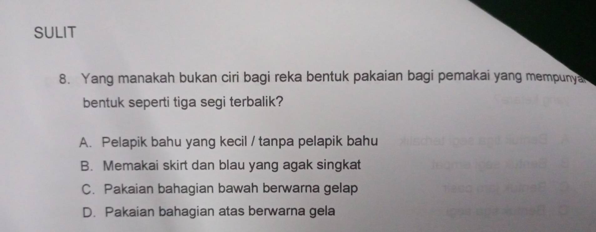 SULIT
8. Yang manakah bukan ciri bagi reka bentuk pakaian bagi pemakai yang mempunya
bentuk seperti tiga segi terbalik?
A. Pelapik bahu yang kecil / tanpa pelapik bahu
B. Memakai skirt dan blau yang agak singkat
C. Pakaian bahagian bawah berwarna gelap
D. Pakaian bahagian atas berwarna gela