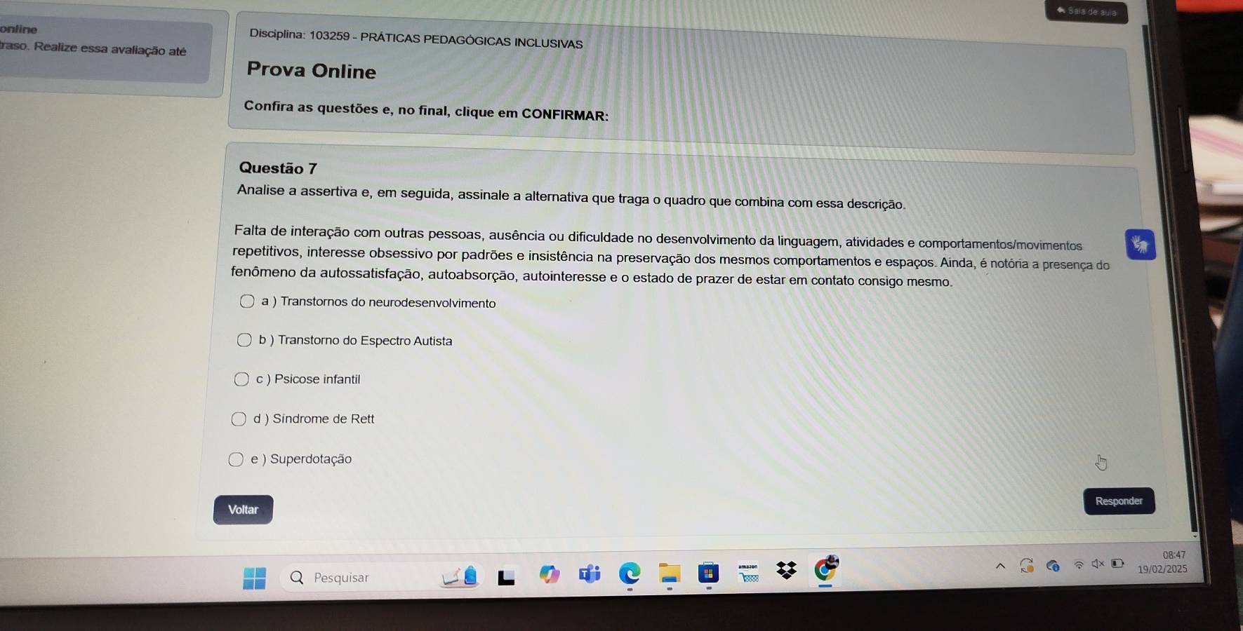 Saia de aula
onfine Disciplina: 103259 - PRÁTICAS PEDAGÓGICAS INCLUSIVAS
traso. Realize essa avaliação até
Prova Online
Confira as questões e, no final, clique em CONFIRMAR:
Questão 7
Analise a assertiva e, em seguida, assinale a alternativa que traga o quadro que combina com essa descrição.
Falta de interação com outras pessoas, ausência ou dificuldade no desenvolvimento da linguagem, atividades e comportamentos/movimentos
repetitivos, interesse obsessivo por padrões e insistência na preservação dos mesmos comportamentos e espaços. Ainda, é notória a presença do
fenômeno da autossatisfação, autoabsorção, autointeresse e o estado de prazer de estar em contato consigo mesmo.
a ) Transtornos do neurodesenvolvimento
b)Transtorno do Espectro Autista
c ) Psicose infantil
d ) Sindrome de Rett
e) Superdotação
Voltar Responder
08:47
19/02/2025
Pesquisar