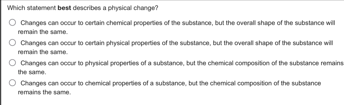 Which statement best describes a physical change?
Changes can occur to certain chemical properties of the substance, but the overall shape of the substance will
remain the same.
Changes can occur to certain physical properties of the substance, but the overall shape of the substance will
remain the same.
Changes can occur to physical properties of a substance, but the chemical composition of the substance remains
the same.
Changes can occur to chemical properties of a substance, but the chemical composition of the substance
remains the same.