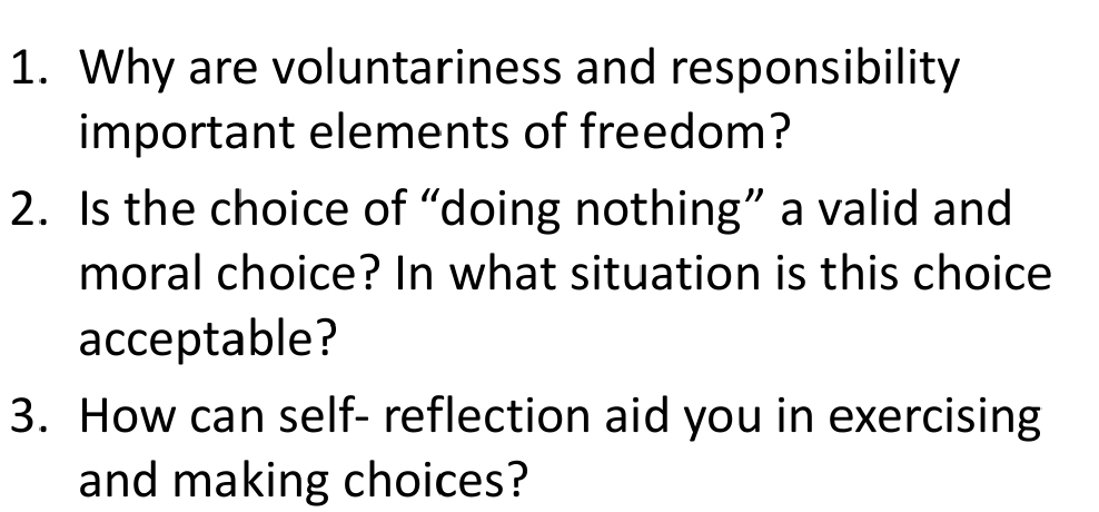 Why are voluntariness and responsibility 
important elements of freedom? 
2. Is the choice of “doing nothing” a valid and 
moral choice? In what situation is this choice 
acceptable? 
3. How can self- reflection aid you in exercising 
and making choices?