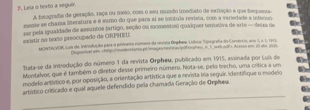 Leia o texto a seguir. 
A fotografia de geração, raça ou meio, com o seu mundo imediato de exibição a que frequente- 
mente se chama líteratura e é sumo do que para aí se intitula revista, com a variedade a inferiori- 
zar pela igualdade de assuntos (artigo, seção ou momentos) qualquer tentativa de arte — deiza de 
existir no texto preocupado de ORPHEU. 
MONTALVOR, Luis de. Introdução para o primeiro número da revista Orpheu. Lisboa: Tipografia do Comércio, ano 1, v. 1, 1915. 
Disponível em:. Acesso em: 20 abr. 2020. 
Trata-se da introdução do número 1 da revista Orpheu, publicado em 1915, assinada por Luís de 
Montalvor, que é também o diretor desse primeiro número. Nota-se, pelo trecho, uma crítica a um 
modelo artístico e, por oposição, a orientação artística que a revista iria seguir. Identifique o modelo 
_ 
artístico criticado e qual aquele defendido pela chamada Geração de Orpheu.