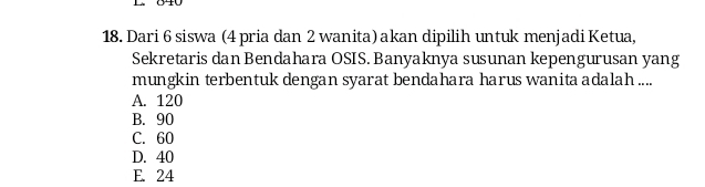 Dari 6 siswa (4 pria dan 2 wanita) akan dipilih untuk menjadi Ketua,
Sekretaris dan Bendahara OSIS. Banyaknya susunan kepengurusan yang
mungkin terbentuk dengan syarat bendahara harus wanita adalah ....
A. 120
B. 90
C. 60
D. 40
E. 24