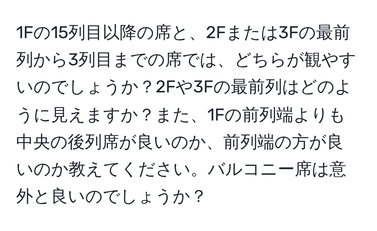 1Fの15列目以降の席と、2Fまたは3Fの最前列から3列目までの席では、どちらが観やすいのでしょうか？2Fや3Fの最前列はどのように見えますか？また、1Fの前列端よりも中央の後列席が良いのか、前列端の方が良いのか教えてください。バルコニー席は意外と良いのでしょうか？