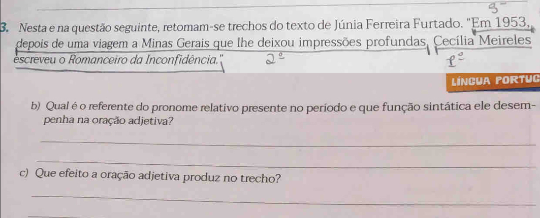 Nesta e na questão seguinte, retomam-se trechos do texto de Júnia Ferreira Furtado. “Em 1953, 
depois de uma viagem a Minas Gerais que lhe deixou impressões profundas, Cecília Meireles 
escreveu o Romanceiro da Inconfidência.' 
Língua portug 
b) Qual é o referente do pronome relativo presente no período e que função sintática ele desem- 
penha na oração adjetiva? 
_ 
_ 
c) Que efeito a oração adjetiva produz no trecho? 
_