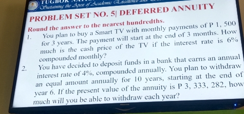 Custaining the Apex of A cademic E xcelenc 
PROBLEM SET NO. 5| DEFERRED ANNUITY 
Round the answer to the nearest hundredths. 
1. You plan to buy a Smart TV with monthly payments of P 1, 500
for 3 years. The payment will start at the end of 3 months. How 
much is the cash price of the TV if the interest rate is 6%
compounded monthly? 
2. You have decided to deposit funds in a bank that earns an annual 
interest rate of 4%, compounded annually. You plan to withdraw 
an equal amount annually for 10 years, starting at the end of
year 6. If the present value of the annuity is P 3, 333, 282, how 
much will you be able to withdraw each year?