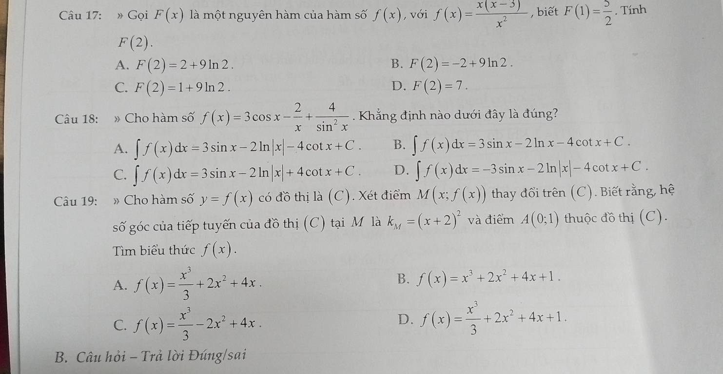 » Gọi F(x) là một nguyên hàm của hàm số f(x) , với f(x)= (x(x-3))/x^2  , biết F(1)= 5/2 . Tính
F(2).
A. F(2)=2+9ln 2. B. F(2)=-2+9ln 2.
C. F(2)=1+9ln 2. D. F(2)=7.
Câu 18: » Cho hàm số f(x)=3cos x- 2/x + 4/sin^2x  Khẳng định nào dưới đây là đúng?
A. ∈t f(x)dx=3sin x-2ln |x|-4cot x+C. B. ∈t f(x)dx=3sin x-2ln x-4cot x+C.
C. ∈t f(x)dx=3sin x-2ln |x|+4cot x+C. D. ∈t f(x)dx=-3sin x-2ln |x|-4cot x+C.
Cu 19: :» Cho hàm số y=f(x) có đồ thị là (C). Xét điểm M(x;f(x)) thay đổi trên (C). Biết rằng, hệ
số góc của tiếp tuyến của đồ thị (C) tại M là k_M=(x+2)^2 và điểm A(0;1) thuộc đồ thị (C).
Tìm biểu thức f(x).
A. f(x)= x^3/3 +2x^2+4x. B. f(x)=x^3+2x^2+4x+1.
C. f(x)= x^3/3 -2x^2+4x.
D. f(x)= x^3/3 +2x^2+4x+1.
B. Câu hỏi - Trả lời Đúng/sai