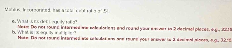 Mobius, Incorporated, has a total debt ratio of 51. 
a. What is its debt-equity ratio? 
Note: Do not round intermediate calculations and round your answer to 2 decimal places, e.g., 32.16
b. What is its equity multiplier? 
Note: Do not round intermediate calculations and round your answer to 2 decimal places, e.g., 32.16