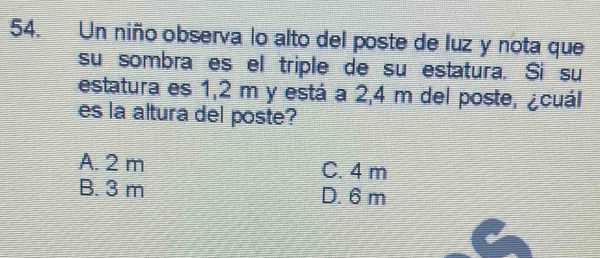 Un niño observa lo alto del poste de luz y nota que
su sombra es el triple de su estatura. Si su
estatura es 1,2 m y está a 2,4 m del poste, ¿cuál
es la altura del poste?
A. 2 m C. 4 m
B. 3 m D. 6 m