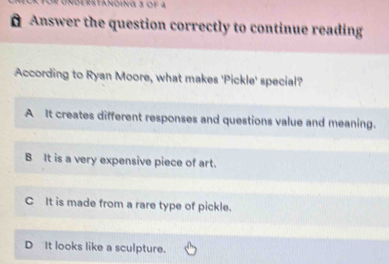 Understanding 3 of 4
# Answer the question correctly to continue reading
According to Ryan Moore, what makes 'Pickle' special?
A It creates different responses and questions value and meaning.
B It is a very expensive piece of art.
C It is made from a rare type of pickle.
D It looks like a sculpture.