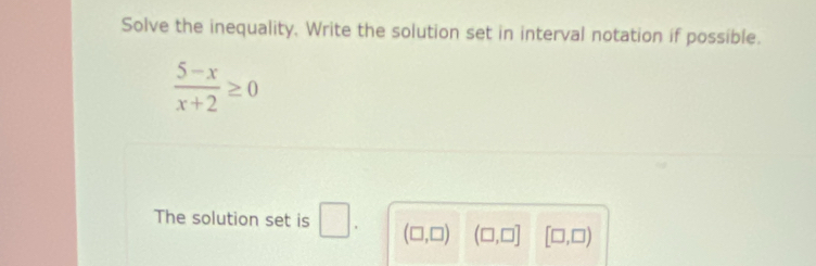 Solve the inequality. Write the solution set in interval notation if possible.
 (5-x)/x+2 ≥ 0
The solution set is □. (□ ,□ ) (□ ,□ ] [□ ,□ )