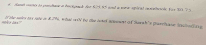 Sarah wants to purchase a backpack for $25.95 and a new spiral notebook for $0.75
If the sales tax rate is 8.2%, what will be the total amount of Sarah's purchase including 
sales tax?