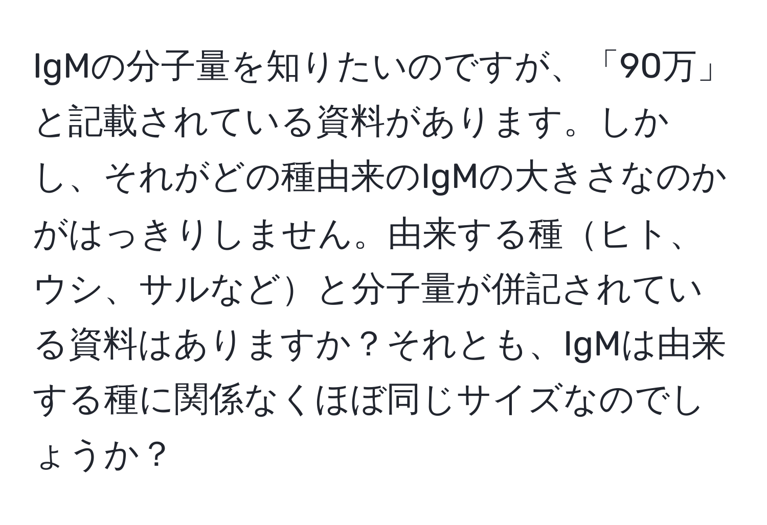 IgMの分子量を知りたいのですが、「90万」と記載されている資料があります。しかし、それがどの種由来のIgMの大きさなのかがはっきりしません。由来する種ヒト、ウシ、サルなどと分子量が併記されている資料はありますか？それとも、IgMは由来する種に関係なくほぼ同じサイズなのでしょうか？