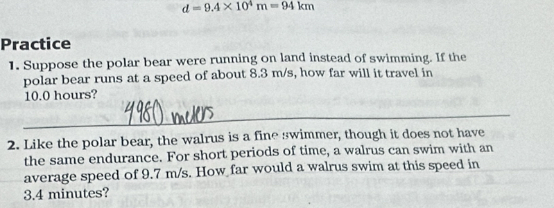 d=9.4* 10^4m=94km
Practice 
1. Suppose the polar bear were running on land instead of swimming. If the 
polar bear runs at a speed of about 8.3 m/s, how far will it travel in
10.0 hours? 
_ 
2. Like the polar bear, the walrus is a fine swimmer, though it does not have 
the same endurance. For short periods of time, a walrus can swim with an 
average speed of 9.7 m/s. How far would a walrus swim at this speed in 
_
3.4 minutes?