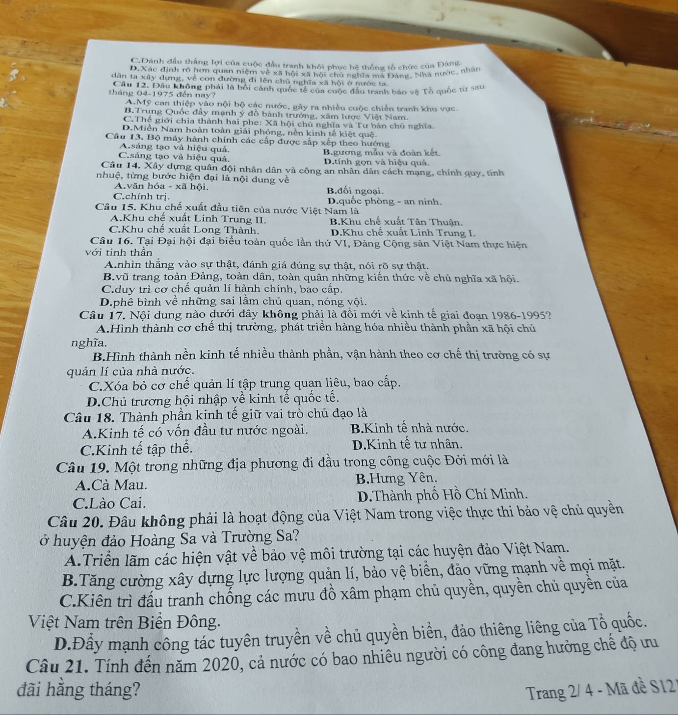 C.Dánh dầu thắng lợi của cuộc đầu tranh khôi phục hệ thống tổ chức của Đảng
D.Xác định rõ hơn quan niệm về xã hội xã hội chủ nghĩa mà Đảng, Nhà nước, nhân
dân ta xây dựng, về con đường đi lên chủ nghĩa xã hội ở nước ta.
Câu 12. Đâu không phải là bối cảnh quốc tế của cuộc đấu tranh bảo vệ Tổ quốc từ sau
tháng 04-1975 đến nay?
A.Mỹ can thiệp yào nội bộ các nước, gây ra nhiều cuộc chiến tranh khu vực.
B.Trung Quốc đẩy mạnh ý đồ bành trướng, xâm lược Việt Nam.
C.Thể giới chia thành hai phe: Xã hội chủ nghĩa và Tư bản chủ nghĩa.
D.Miền Nam hoàn toàn giải phóng, nền kinh tế kiệt quệ.
Câu 13. Bộ máy hành chính các cấp được sắp xếp theo hướng
A.sáng tạo và hiệu quả.
C.sáng tạo và hiệu quả. B.gương mẫu và đoàn kết.
D.tính gọn và hiệu quả.
Câu 14. Xây dựng quân đội nhân dân và công an nhân dân cách mạng, chính quy, tinh
nhuệ, từng bước hiện đại là nội dung về
A.văn hóa - xã hội. B.đối ngoại.
C.chính trị. D.quốc phòng - an ninh.
Câu 15. Khu chế xuất đầu tiên của nước Việt Nam là
A.Khu chế xuất Linh Trung II. B.Khu chế xuất Tân Thuận.
C.Khu chế xuất Long Thành. D.Khu chế xuất Linh Trung I.
Câu 16. Tại Đại hội đại biểu toàn quốc lần thứ VI, Đảng Cộng sản Việt Nam thực hiện
với tinh thần
A.nhìn thẳng vào sự thật, đánh giá đúng sự thật, nói rõ sự thật.
B.vũ trang toàn Đảng, toàn dân, toàn quân những kiến thức về chủ nghĩa xã hội.
C.duy trì cơ chế quản lí hành chính, bao cấp.
D.phê bình về những sai lầm chủ quan, nóng vội.
Câu 17. Nội dung nào dưới đây không phải là đổi mới về kinh tế giai đoạn 1986-1995?
A.Hình thành cơ chế thị trường, phát triển hàng hóa nhiều thành phần xã hội chủ
nghĩa.
B.Hình thành nền kinh tế nhiều thành phần, vận hành theo cơ chế thị trường có sự
quản lí của nhà nước.
C.Xóa bỏ cơ chế quản lí tập trung quạn liêu, bao cấp.
D.Chủ trương hội nhập về kinh tế quốc tế.
Câu 18. Thành phần kinh tế giữ vai trò chủ đạo là
A.Kinh tế có vốn đầu tư nước ngoài. B.Kinh tế nhà nước.
C.Kinh tế tập thể. D.Kinh tế tư nhân.
Câu 19. Một trong những địa phương đi đầu trong công cuộc Đởi mới là
A.Cà Mau. B.Hưng Yên.
C.Lào Cai. D.Thành phố Hồ Chí Minh.
Câu 20. Đâu không phải là hoạt động của Việt Nam trong việc thực thi bảo vệ chủ quyền
ở huyện đảo Hoàng Sa và Trường Sa?
A.Triển lãm các hiện vật về bảo vệ môi trường tại các huyện đảo Việt Nam.
B.Tăng cường xây dựng lực lượng quản lí, bảo vệ biển, đảo vững mạnh về mọi mặt.
C.Kiên trì đấu tranh chống các mưu đồ xâm phạm chủ quyền, quyền chủ quyền của
Việt Nam trên Biển Đông.
D.Đầy mạnh công tác tuyên truyền về chủ quyền biển, đảo thiêng liêng của Tổ quốc.
Câu 21. Tính đến năm 2020, cả nước có bao nhiêu người có công đang hưởng chế độ ưu
đãi hằng tháng?  Trang 2/ 4 - Mã đề S121