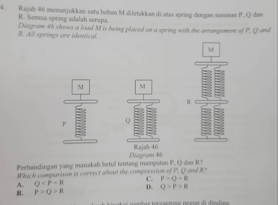 Rajah 46 menunjukkan satu beban M diletakkan di atas spring dengan susunan P. Q dan
R. Semua spring adalah scrupa.
Diagram 46 shows a load M is being placed on a spring with the arrangement of P. Q and
R. All springs are identical.
Diagram 46
Perbandingan yang manakah betul tentang mampatan P, Q dan R?
Which comparison is correct about the compression of P, Q and R?
A. Q C, P>Q=R
D. Q>P>R
B. P>Q>R
ü ai gambar tergantung pegun di dinding.