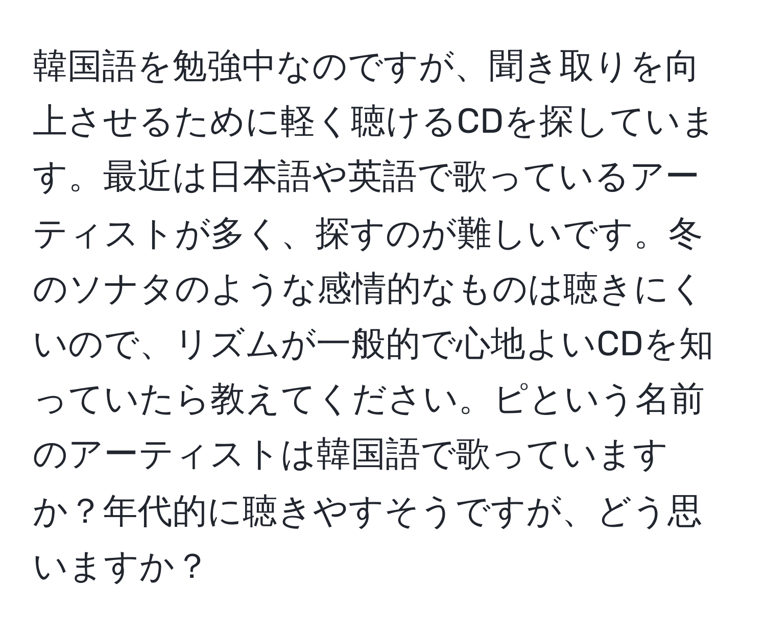 韓国語を勉強中なのですが、聞き取りを向上させるために軽く聴けるCDを探しています。最近は日本語や英語で歌っているアーティストが多く、探すのが難しいです。冬のソナタのような感情的なものは聴きにくいので、リズムが一般的で心地よいCDを知っていたら教えてください。ピという名前のアーティストは韓国語で歌っていますか？年代的に聴きやすそうですが、どう思いますか？