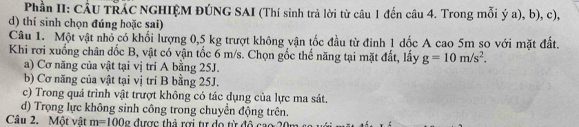 Phần II: CÂU TRÁC NGHIỆM ĐÚNG SAI (Thí sinh trả lời từ câu 1 đến câu 4. Trong mỗi ý a), b), c),
d) thí sinh chọn đúng hoặc sai)
Câu 1. Một vật nhỏ có khối lượng 0,5 kg trượt không vận tốc đầu từ đỉnh 1 dốc A cao 5m so với mặt đất.
Khi rơi xuống chân đốc B, vật có vận tốc 6 m/s. Chọn gốc thế năng tại mặt đất, lấy g=10m/s^2.
a) Cơ năng của vật tại vị trí A bằng 25J.
b) Cơ năng của vật tại vị trí B bằng 25J.
c) Trong quá trình vật trượt không có tác dụng của lực ma sát.
d) Trọng lực không sinh công trong chuyền động trên.
Câu 2. Một vật m=100g được thả rợi tư do từ đ ô