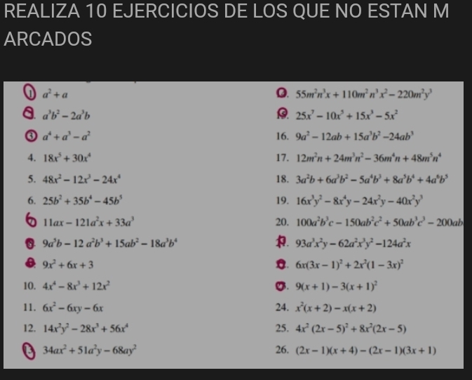 REALIZA 10 EJERCICIOS DE LOS QUE NO ESTAN M
ARCADOS
J a^2+a
Q. 55m^2n^3x+110m^2n^3x^2-220m^2y^3
a a^3b^2-2a^3b
25x^7-10x^5+15x^3-5x^2
③ a^4+a^3-a^2 16. 9a^2-12ab+15a^3b^2-24ab^3
4. 18x^5+30x^4 17. 12m^2n+24m^3n^2-36m^4n+48m^5n^4
5. 48x^2-12x^3-24x^4 18. 3a^2b+6a^3b^2-5a^4b^3+8a^5b^4+4a^6b^5
6. 25b^2+35b^4-45b^5 19. 16x^3y^2-8x^4y-24x^2y-40x^2y^3
6 11ax-121a^2x+33a^3 20. 100a^2b^3c-150ab^2c^2+50ab^3c^3-200ab
0 9a^5b-12a^2b^3+15ab^2-18a^3b^4
. 93a^3x^2y-62a^2x^3y^2-124a^2x
9x^2+6x+3
C. 6x(3x-1)^2+2x^2(1-3x)^2
10. 4x^4-8x^3+12x^2 g. 9(x+1)-3(x+1)^2
11. 6x^2-6xy-6x 24. x^2(x+2)-x(x+2)
12. 14x^2y^2-28x^3+56x^4 25. 4x^2(2x-5)^2+8x^2(2x-5)
34ax^2+51a^2y-68ay^2 26. (2x-1)(x+4)-(2x-1)(3x+1)