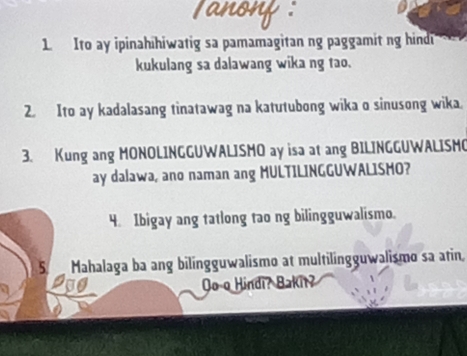 Ito ay ipinahihiwatig sa pamamagitan ng paggamit ng hind 
kukulang sa dalawang wika ng tao. 
2. Ito ay kadalasang tinatawag na katutubong wika o sinusong wika. 
3. Kung ang MONOLINGGUWALISMO ay isa at ang BILINGGUWALISMO 
ay dalawa, ano naman ang MULTILINGGUWALISMO? 
4. Ibigay ang tatlong tao ng bilingguwalismo. 
5 Mahalaga ba ang bilingguwalismo at multilingguwalismo sa atin, 
Oo o Hindi? Bakit?