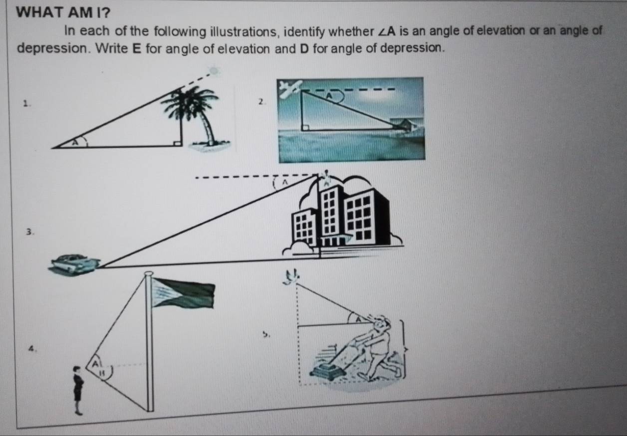 WHAT AM I? 
In each of the following illustrations, identify whether ∠ A is an angle of elevation or an angle of 
depression. Write E for angle of elevation and D for angle of depression. 
1. 
3. 
4.