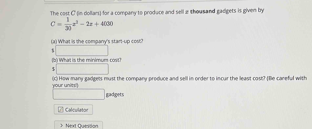 The cost C (in dollars) for a company to produce and sell x thousand gadgets is given by
C= 1/30 x^2-2x+4030
(a) What is the company's start-up cost?
$ □
(b) What is the minimum cost? 
c □ 
(c) How many gadgets must the company produce and sell in order to incur the least cost? (Be careful with 
your units!)
□ gadgets 
Calculator 
Next Question