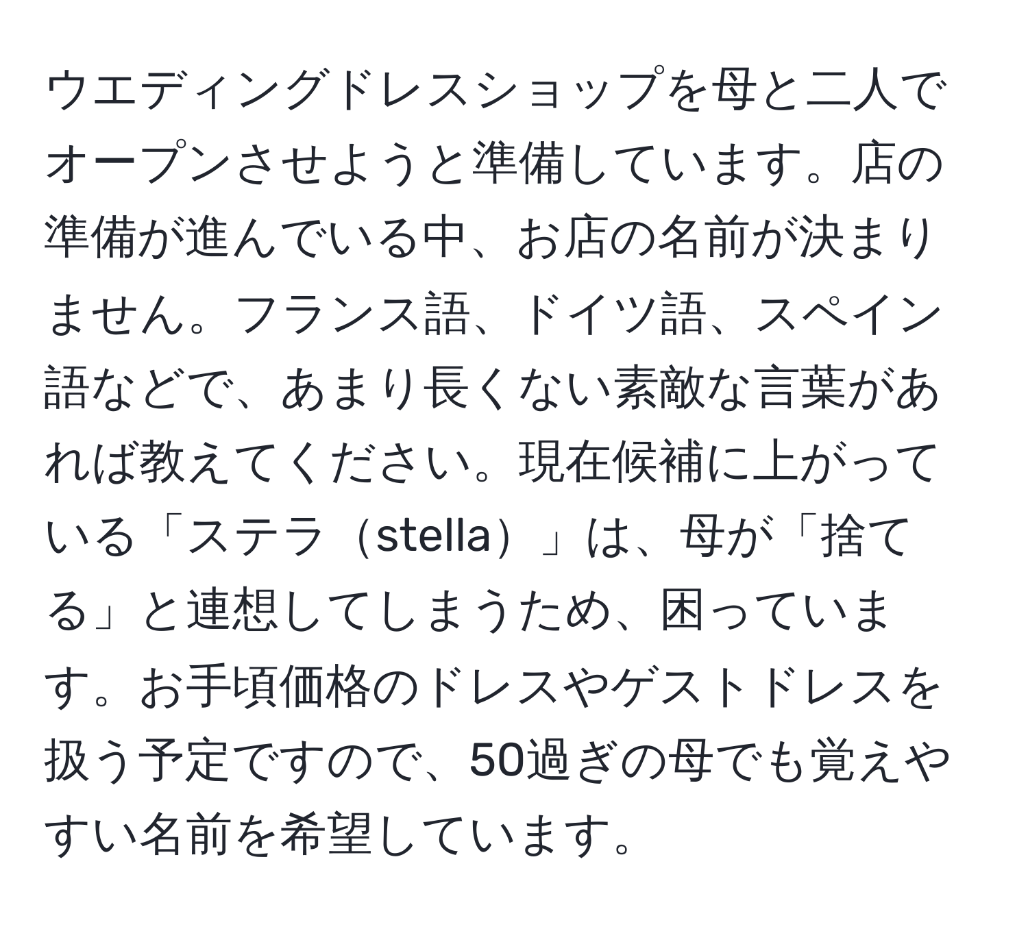 ウエディングドレスショップを母と二人でオープンさせようと準備しています。店の準備が進んでいる中、お店の名前が決まりません。フランス語、ドイツ語、スペイン語などで、あまり長くない素敵な言葉があれば教えてください。現在候補に上がっている「ステラstella」は、母が「捨てる」と連想してしまうため、困っています。お手頃価格のドレスやゲストドレスを扱う予定ですので、50過ぎの母でも覚えやすい名前を希望しています。