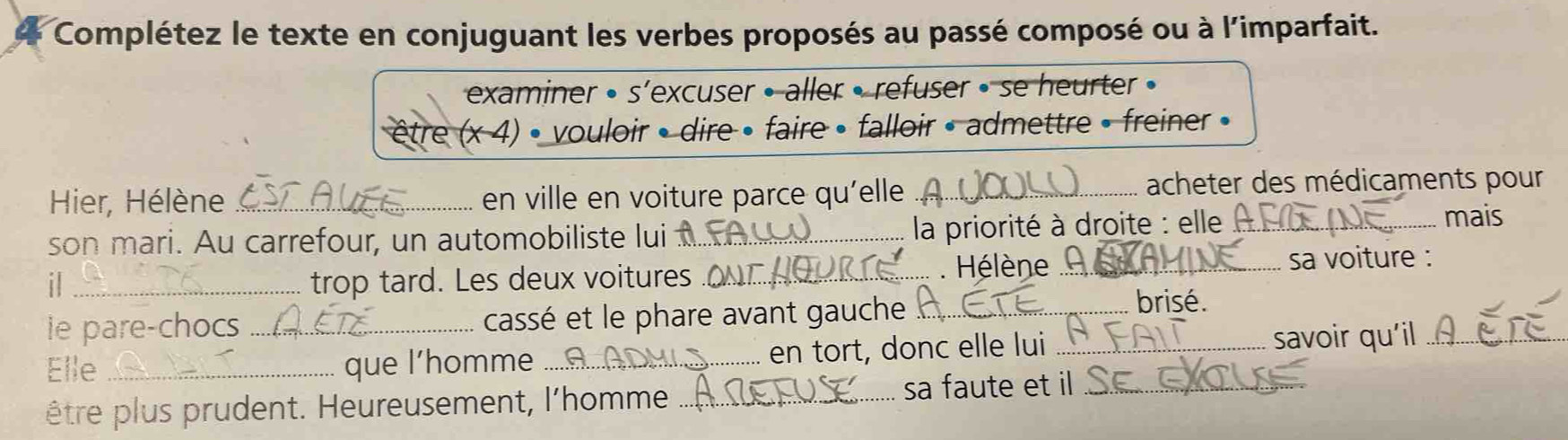 Complétez le texte en conjuguant les verbes proposés au passé composé ou à l'imparfait. 
examiner • s’excuser • aller • refuser • se heurter • 
être (x 4) • vouloir • dire • faire • falloir • admettre » freiner » 
Hier, Hélène _en ville en voiture parce qu'elle_ acheter des médicaments pour 
son mari. Au carrefour, un automobiliste lui_ 
la priorité à droite : elle _ 
mais 
il_ trop tard. Les deux voitures _. Hélène _sa voiture : 
ie pare-chocs cassé et le phare avant gauche_ 
brisé. 
Elle __que l’homme _... en tort, donc elle lui _savoir qu'il_ 
être plus prudent. Heureusement, l'homme_ sa faute et il_