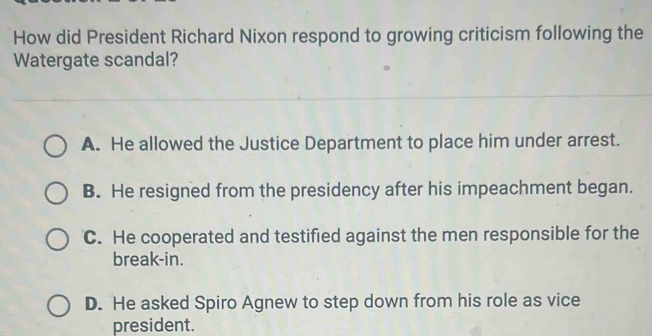 How did President Richard Nixon respond to growing criticism following the
Watergate scandal?
A. He allowed the Justice Department to place him under arrest.
B. He resigned from the presidency after his impeachment began.
C. He cooperated and testified against the men responsible for the
break-in.
D. He asked Spiro Agnew to step down from his role as vice
president.