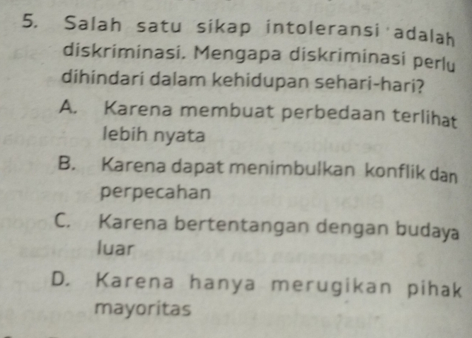 Salah satu sikap intoleransi adalah
diskriminasi. Mengapa diskriminasi perlu
dihindari dalam kehidupan sehari-hari?
A. Karena membuat perbedaan terlihat
lebih nyata
B. Karena dapat menimbulkan konflik dan
perpecahan
C. Karena bertentangan dengan budaya
luar
D. Karena hanya merugikan pihak
mayoritas