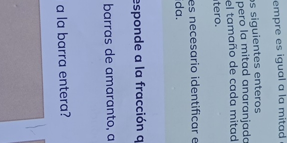 empre es igual a la mitad 
os siguientes enteros 
pero la mitad anaranjada 
el tamaño de cada mitad 
tero. 
es necesario identificar e 
ida. 
esponde a la fracción q 
barras de amaranto, a 
a la barra entera?