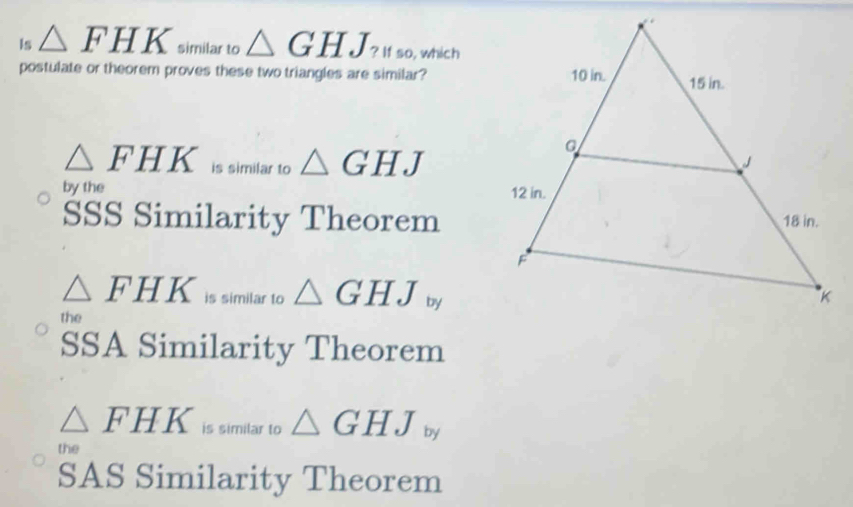 ls △ FHK similar to △ GHJ_? If so, which
postulate or theorem proves these two triangles are similar?
△ FHK is similar to △ GHJ
by the 
SSS Similarity Theorem
△ FHK is similar to △ GHJ b
the
SSA Similarity Theorem
△ FHK is similar to △ GHJ_by
the
SAS Similarity Theorem