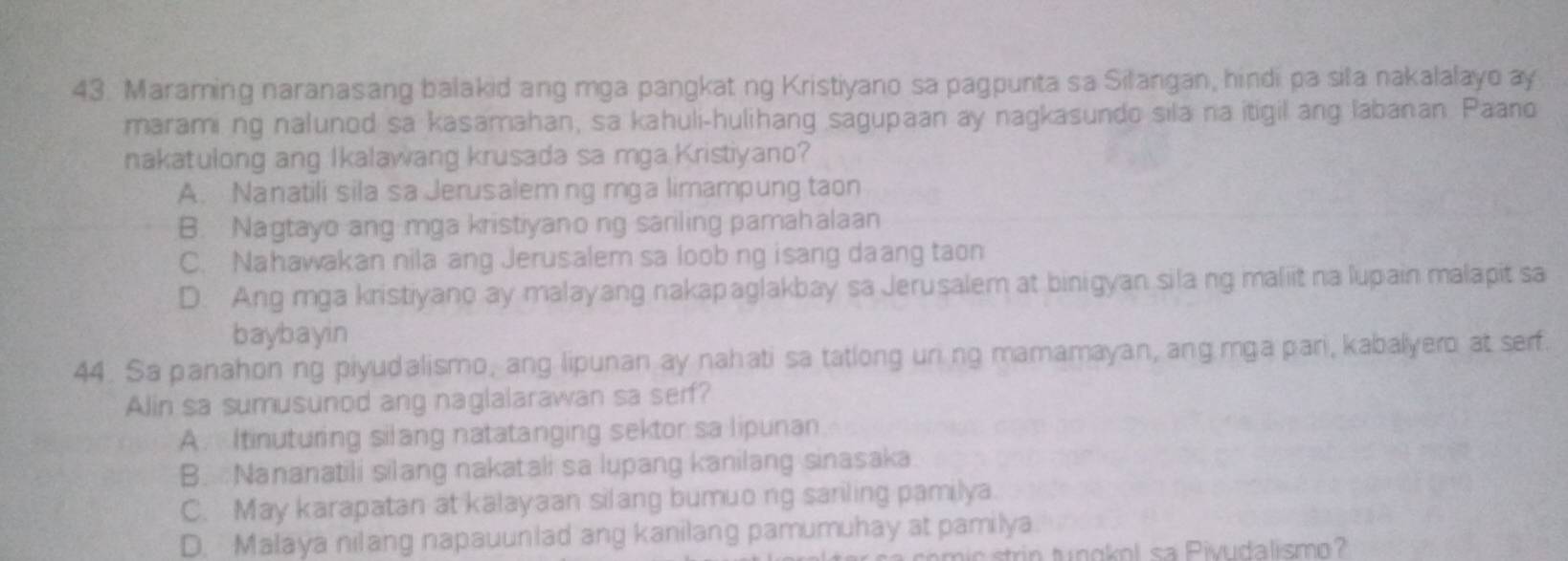 Maraming naranasang balakid ang mga pangkat ng Kristiyano sa pagpunta sa Silangan, hindi pa sila nakalalayo ay
marami ng nalunod sa kasamahan, sa kahuli-hulihang sagupaan ay nagkasundo sila na itigil ang labanan Paano
nakatulong ang Ikalawang krusada sa mga Kristiyano?
A. Nanatili sila sa Jerusalem ng mga limampung taon
B. Nagtayo ang mga kristiyanong sariling pamahalaan
C. Nahawakan nila ang Jerusalem sa loob ng isang daang taon
D. Ang mga kristiyano ay malayang nakapaglakbay sa Jerusalem at binigyan sila ng maliit na lupain malapit sa
baybayin
44. Sa panahon ng piyudalismo, ang lipunan ay nahati sa tatlong uring mamamayan, ang mga pari, kabalyero at serf.
Alin sa sumusunod ang naglalarawan sa serf?
A. Itinuturing silang natatanging sektor sa lipunan
B. Nananatili silang nakatali sa lupang kanilang sinasaka
C. May karapatan at kalayaan silang bumuo ng sariling pamilya.
D. Malaya nilang napauunlad ang kanilang pamumuhay at pamilya.
strin tungkol sa Pivudalismo