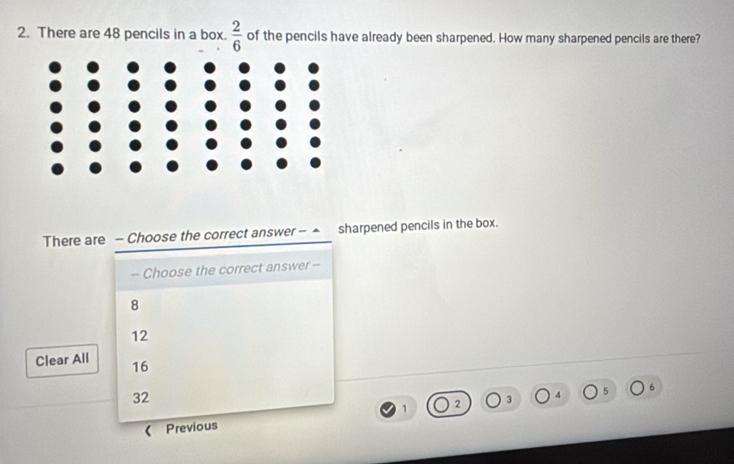 There are 48 pencils in a box.  2/6  of the pencils have already been sharpened. How many sharpened pencils are there?
There are - Choose the correct answer -- ▲ sharpened pencils in the box.
- Choose the correct answer -
8
12
Clear All 16 5
32
3 4
1
Previous