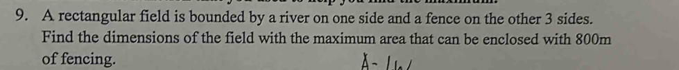 A rectangular field is bounded by a river on one side and a fence on the other 3 sides. 
Find the dimensions of the field with the maximum area that can be enclosed with 800m
of fencing.