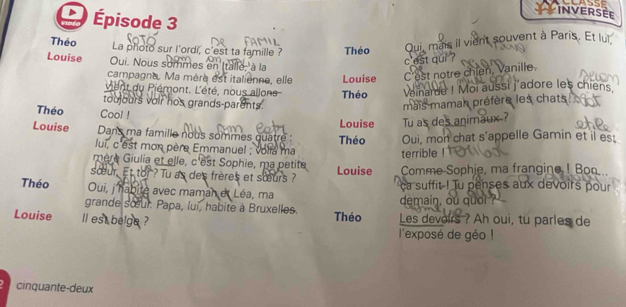 INVERSEE 
Épisode 3 
Théo a photo sur l'ordi, c'est ta famille ? Théo 
Qui, mais il vient souvent à Paris. Et lui, 
Louise Oui. Nous sommes en (talie, à la 
c est qui ? 
campagne. Ma mère est italienne, elle Louise C'est notre chien, Vanille. 
vient du Piémont. L'été, nous allons Théo Veinarde ! Moi aussi j'adore les chiens 
toujours voir hos grands-parents. mais maman préfère les chats 
Théo Cool ! 
Louise Tu as des animaux ? 
Louise Dans ma famille nous sommes quatre : Théo Oui, mon chat s’appelle Gamin et il est 
lui, c'est mon père Emmanuel ; voila ma 
terrible ! 
mère Giulia et elle, c'est Sophie, ma petite 
sœur. Et tor ? Tu as des frères et sœurs ? Louise Comme Sophie, ma frangine ! Bon 
ca suffit ! Tu penses aux devoirs pour 
Théo Oui, j'habite avec maman et Léa, ma 
grande sœur. Papa, lui, habite à Bruxelles. demain, ou quo ? 
Louise ll est belge ? Théo Les devoirs ? Ah oui, tu parles de 
l'exposé de géo ! 
cinquante-deux