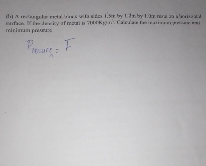 A rectangular metal block with sides 1.5m by 1.2m by 1.0m rests on a horizontal 
surface. If the density of metal is 7000Kg/m^3. Calculate the maximum pressure and 
minimum pressure