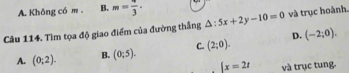 A. Không có m. B. m= 4/3 ·
Câu 114. Tìm tọa độ giao điểm của đường thắng △ :5x+2y-10=0 và trục hoành.
A. (0;2). B. (0;5). C. (2;0). D. (-2;0).
x=2t và trục tung.