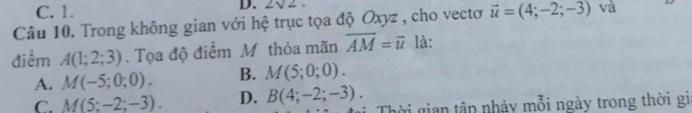 C. 1. D. 2sqrt(2). 
Câu 10. Trong không gian với hệ trục tọa độ Oxyz , cho vectơ vector u=(4;-2;-3) và
điểm A(1;2;3). Tọa độ điểm M thỏa mãn vector AM=vector u là:
A. M(-5;0;0). B. M(5;0;0).
C. M(5:-2;-3). D. B(4;-2;-3). Thời gian tập nhảy mỗi ngày trong thời gi